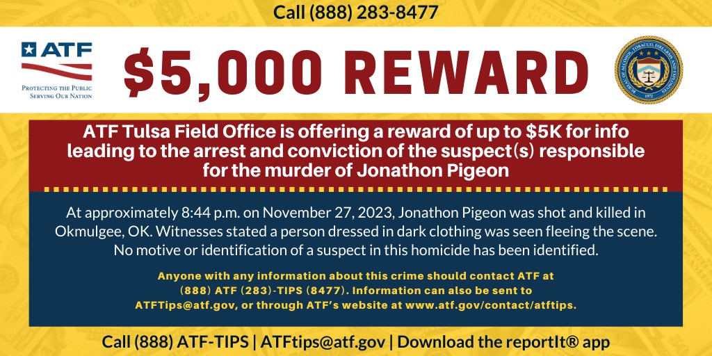 $5,000 Reward, ATF Tulsa Field Office is offer a reqard of up to $5K for info leading to the arrest and conviction of the suspect(s) responsible for the murder of Jonathon Pigeon